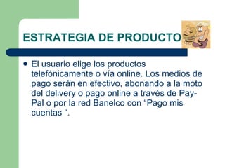 ESTRATEGIA DE PRODUCTO  El usuario elige los productos telefónicamente o vía online. Los medios de pago serán en efectivo, abonando a la moto del delivery o pago online a través de Pay- Pal o por la red Banelco con “Pago mis cuentas “. 