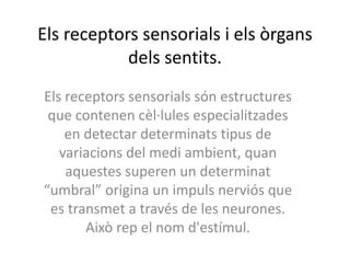 Els receptors sensorials i els òrgans
dels sentits.
Els receptors sensorials són estructures
que contenen cèl·lules especialitzades
en detectar determinats tipus de
variacions del medi ambient, quan
aquestes superen un determinat
“umbral” origina un impuls nerviós que
es transmet a través de les neurones.
Això rep el nom d'estímul.
 