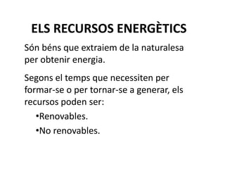 ELS RECURSOS ENERGÈTICS
Són béns que extraiem de la naturalesa
per obtenir energia.
Segons el temps que necessiten per
formar-se o per tornar-se a generar, els
recursos poden ser:
•Renovables.
•No renovables.
 
