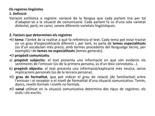 Els registres lingüístics 1. Definició Variació estilística o registre: variació de la llengua que cada parlant tria per tal d’adaptar-se a la situació de comunicació. Cada parlant fa ús d’una sola varietat dialectal, però, en canvi, coneix diferents varietats lingüístiques. 2. Factors que determinen els registres • El  tema : l’àmbit de la realitat a què fa referència el text. Cada tema pot estar tractat en un grau d’especialització diferent i, per tant, es parla de  temes especialitzats  (ús d’un vocabulari més precís, amb termes procedents del llenguatge tècnic, per exemple) i de  temes no especialitzats  (temes generals). • El  propòsit comunicatiu a)  propòsit subjectiu : el text presenta una informació en què són evidents els sentiments de l’emissor (ús de la primera persona, ús d’un lèxic connotatiu...). b)  propòsit objectiu : el text presenta una informació/explicació més neutra, sense implicacions personals (ús de la tercera persona). • El  grau de formalitat , que pot indicar el grau de relació (de familiaritat) entre l’emissor i el receptor o el nivell de formalitat d’una situació comunicativa. Tenim, doncs, nivells formals i nivells no formals. • El  canal  utilitzat en la situació comunicativa determina dos tipus de registres: els orals   i els escrits. 