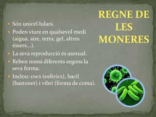  Són unicel·lulars.
 Poden viure en qualsevol medi
(aigua, aire, terra, gel, altres
éssers...).
 La seva reproducció és asexual.
 Reben noms diferents segons la
seva forma.
 Inclou: cocs (esfèrics), bacil
(bastonet) i vibri (forma de coma).
REGNE DE
LES
MONERES
 