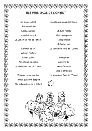 ELS REIS MAGS DE L’ORIENT
No siguis dolent

Son els reis mags de l’Orient.

I Portet molt bé
Estigues atent

Et duen regals

Jo et diré perquè

Molt i molt grans

Ja vénen els reis de l’orient

Te’ls portaran
Si fas bondat

Aprenen de tot

Ja venen els Reis de l’Orient

Valoren l’esforç
Saben qui és

5 de gener

Aquell que no és bo

A dormir bé

Ja vénen els reis de l’orient

Ves-te’n sopat
Que ja arribaran

Et veuen quan somies
També quan ets despert
Ells saben si ets bo o dolent

Ja venen els Reis de l’Orient

 