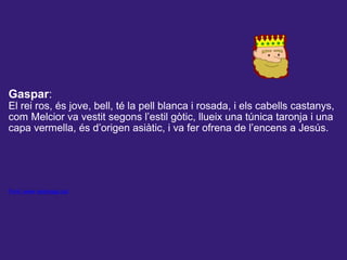  
 
Gaspar:
El rei ros, és jove, bell, té la pell blanca i rosada, i els cabells castanys,
com Melcior va vestit segons l’estil gòtic, llueix una túnica taronja i una
capa vermella, és d’origen asiàtic, i va fer ofrena de l’encens a Jesús.
Font: www.reismags.cat
 