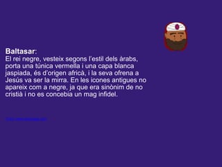  
Baltasar:
El rei negre, vesteix segons l’estil dels àrabs,
porta una túnica vermella i una capa blanca
jaspiada, és d’origen africà, i la seva ofrena a
Jesús va ser la mirra. En les icones antigues no
apareix com a negre, ja que era sinònim de no
cristià i no es concebia un mag infidel.
Font: www.reismags.com
 