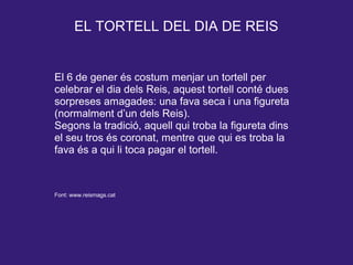 EL TORTELL DEL DIA DE REIS
El 6 de gener és costum menjar un tortell per
celebrar el dia dels Reis, aquest tortell conté dues
sorpreses amagades: una fava seca i una figureta
(normalment d’un dels Reis).
Segons la tradició, aquell qui troba la figureta dins
el seu tros és coronat, mentre que qui es troba la
fava és a qui li toca pagar el tortell.
Font: www.reismags.cat
 