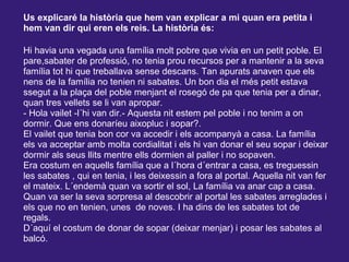 Us explicaré la història que hem van explicar a mi quan era petita i
hem van dir qui eren els reis. La història és:
Hi havia una vegada una família molt pobre que vivia en un petit poble. El
pare,sabater de professió, no tenia prou recursos per a mantenir a la seva
família tot hi que treballava sense descans. Tan apurats anaven que els
nens de la família no tenien ni sabates. Un bon dia el més petit estava
ssegut a la plaça del poble menjant el rosegó de pa que tenia per a dinar,
quan tres vellets se li van apropar.
- Hola vailet -l´hi van dir.- Aquesta nit estem pel poble i no tenim a on
dormir. Que ens donaríeu aixopluc i sopar?.
El vailet que tenia bon cor va accedir i els acompanyà a casa. La família
els va acceptar amb molta cordialitat i els hi van donar el seu sopar i deixar
dormir als seus llits mentre ells dormien al paller i no sopaven.
Era costum en aquells família que a l´hora d´entrar a casa, es treguessin
les sabates , qui en tenia, i les deixessin a fora al portal. Aquella nit van fer
el mateix. L´endemà quan va sortir el sol, La família va anar cap a casa.
Quan va ser la seva sorpresa al descobrir al portal les sabates arreglades i
els que no en tenien, unes de noves. I ha dins de les sabates tot de
regals.
D´aquí el costum de donar de sopar (deixar menjar) i posar les sabates al
balcó.
 