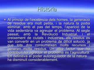 Història Al principi de l’existència dels homes, la generació de residus era molt petita, i la natura la podia eliminar, amb el pas del temps, l’aparició de la vida sedentària va agreujar el problema. Al segle passat, amb la Revolució Industrial, i el creixement de ciutats i indústries, els residus es van convertir en un problema de difícil solució, ja que tots dos consumeixen molts recursos i generen molts residus. Un altre factor que ha contribuït ha agreujar el problema és l’agricultura. En definitiva el poder autoregulador de la natura   ha disminuït considerablement. 