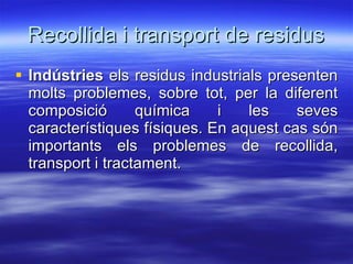 Recollida i transport de residus Indústries  els residus industrials presenten molts problemes, sobre tot, per la diferent composició química i les seves característiques físiques. En aquest cas són importants els problemes de recollida, transport i tractament.  