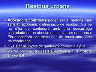 Residus urbans Abocadors controlats  poden ser el mètode més senzill i econòmic d’eliminació de residus. Ara bé no s’ha de confondre amb una descarrega controlada en un abocament limitat per una tanca. Els abocadors controlats han de reunir una sèrie de condicions: 1.- Estar allunyats de qualsevol corrent d’aigua. 2.- No produir cap desfeta ecològica ni d’impacte ambiental. 