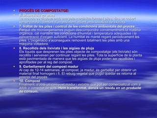 PROCÉS DE COMPOSTATGE:   6. Disposició en piles   La mescla es disposa amb una pala mecànica formant piles, dins un cobert sense parets i damunt d'un paviment adient amb recollida de lixiviats.  7. Voltat de les piles i control de les condicions ambientals del procés   Perquè els microorganismes puguin descompondre convenientment la matèria orgànica, cal mantenir les condicions d'humitat i temperatura adequades i la concentració d'oxígen suficient. La humitat es manté regant periòdicament les piles. L'oxigenació s'aconsegueix removent totalment les piles amb una màquina voltadora. 8. Recollida dels lixiviats i les aigües de pluja   Els líquids que desprenen les piles objecte de compostatge (els lixiviats) són recollits i serveixen per continuar regant les piles. Tota la superfície de la planta està pavimentada de manera que les aigües de pluja poden ser recollides i aprofitades per al reg del compost.  9. Garbellament del compost madur   Al cap de 12-14 setmanes, el compost, ja madur, és garbellat per obtenir un material final homogeni i fi. El rebuig vegetal que pugui quedar es retorna al principi del procés.  10. Compost   Finalment, s'obté un compost madur i estable que pot ser comercialitzat com a adob o corrector de sòls.  Hem transformat, doncs un residu en un producte de consum.      