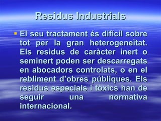 Residus Industrials El seu tractament és difícil sobre tot per la gran heterogeneïtat. Els residus de caràcter inert o seminert poden ser descarregats en abocadors controlats, o en el rebliment d’obres públiques. Els residus especials i tòxics han de seguir una normativa internacional.    