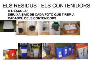 ELS RESIDUS I ELS CONTENIDORS A L’ESCOLA: DIBUIXA BAIX DE CADA FOTO QUÈ TIREM A  CADASCÚ DELS CONTENIDORS 