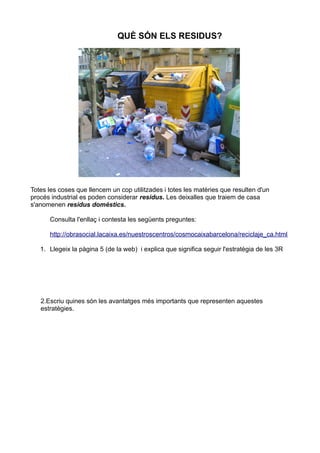 QUÈ SÓN ELS RESIDUS?




Totes les coses que llencem un cop utilitzades i totes les matèries que resulten d'un
procés industrial es poden considerar residus. Les deixalles que traiem de casa
s'anomenen residus domèstics.

      Consulta l'enllaç i contesta les següents preguntes:

      http://obrasocial.lacaixa.es/nuestroscentros/cosmocaixabarcelona/reciclaje_ca.html

   1. Llegeix la pàgina 5 (de la web) i explica que significa seguir l'estratègia de les 3R




   2.Escriu quines són les avantatges més importants que representen aquestes
   estratègies.
 