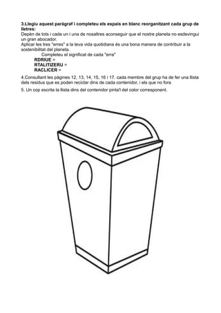 3.Llegiu aquest paràgraf i completeu els espais en blanc reorganitzant cada grup de
lletres:
Depèn de tots i cada un i una de nosaltres aconseguir que el nostre planeta no esdevingui
un gran abocador.
Aplicar les tres "erres" a la teva vida quotidiana és una bona manera de contribuir a la
sostenibilitat del planeta.
            Completeu el significat de cada "erra"
       RDRIUE =
       RTALITIZERU =
       RACLICER =
4.Consultant les pàgines 12, 13, 14, 15, 16 i 17. cada membre del grup ha de fer una llista
dels residus que es poden reciclar dins de cada contenidor, i els que no fora
5. Un cop escrita la llista dins del contenidor pinta'l del color corresponent.
 