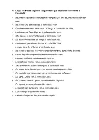 6. Llegiu les frases següents i digueu si el que expliquen és correcte o
   incorrecte

•   He pintat les parets del menjador i he llençat el pot brut de pintura al contenidor
    groc.
•   He llençat una botella buida al contenidor verd.
•   Canvio el fluorescent de la cuina i el llenço al contenidor del vidre
•   Les llaunes de Coca Cola les tiro al contenidor groc.
•   S'ha trencat el mirall i el llençaré al contenidor verd.
•   Els diaris i les revistes les llenço al contenidor blau.
•   Les llibretes gastades es llencen al contenidor blau.
•   L'envàs de la llet el llenço al contenidor groc.
•   He llençat la caixa de la TV nova al contenidor blau, però no l'he plegada.
•   Les radiografies antigues les llenço al contenidor verd.
•   Les piles gastades van al contenidor marró
•   Les restes de menjar van al contenidor marró
•   S'ha el mirall del lavabo i el llançaré al contenidor verd.
•   Els vidres de la finestra que s'han trencat van al contenidor blau.
•   Els mocadors de paper usats van al contenidor blau del paper.
•   Els CD's i DVD's van al contenidor groc.
•   Els bolquers del meu germà petit els llenço a l'orgànica
•   Els taps de suro van al contenidor marró.
•   Les safates de suro blanc van al contenidor groc.
•   L'oli es llença al contenidor marró
•   La caca d'un gos es llença la contenidor gris.
 