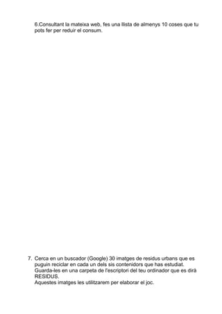 6.Consultant la mateixa web, fes una llista de almenys 10 coses que tu
  pots fer per reduir el consum.




7. Cerca en un buscador (Google) 30 imatges de residus urbans que es
   puguin reciclar en cada un dels sis contenidors que has estudiat.
   Guarda-les en una carpeta de l'escriptori del teu ordinador que es dirà
   RESIDUS.
   Aquestes imatges les utilitzarem per elaborar el joc.
 