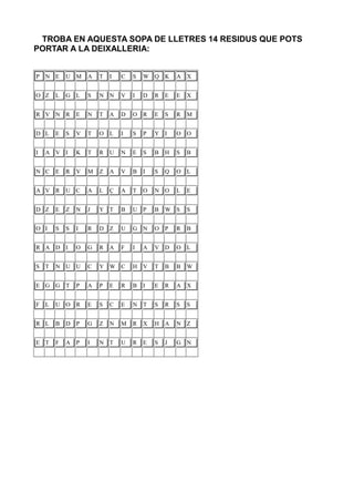 TROBA EN AQUESTA SOPA DE LLETRES 14 RESIDUS QUE POTS
PORTAR A LA DEIXALLERIA:


P   N   E   U   M   A   T   I   C   S   W   Q K     A   X


O Z     L   G   L   S   N N     V   I   D   R   E   E   X


R V     N R     E   N   T   A   D   O   R   E   S   R   M


D L     E   S   V   T   O L     I   S   P   Y I     O   O


I   A   V I     K   T   R   U   N   E   S   B   H   S   B


N C     E   R   V   M   Z   A   V   B   I   S   Q   O   L


A V     R   U   C   A   L   Ç   A   T   O   N O     L   E


D Z     E   Z   N   J   Y T     B   U   P   B   W   S   S


O I     S   S   I   R   D Z     U   G   N   O P     R   B


R A     D I     O   G   R   A   F   I   A   V D     O   L


S   T   N U     U   C   Y W     C   H   V   T   B   B   W


E G     G T     P   A   P   E   R   B   I   E   R   A   X


F   L   U O     R   E   S   C   E   N   T   S   R   S   S


R L     B   D   P   G   Z   N   M   R   X   H A     N   Z


E T     F   A   P   I   N T     U   R   E   S   J   G   N
 