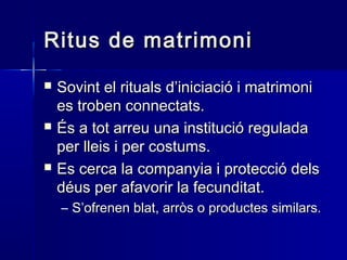 Ritus de matrimoniRitus de matrimoni
 Sovint el rituals d’iniciació i matrimoniSovint el rituals d’iniciació i matrimoni
es troben connectats.es troben connectats.
 És a tot arreu una institució reguladaÉs a tot arreu una institució regulada
per lleis i per costums.per lleis i per costums.
 Es cerca la companyia i protecció delsEs cerca la companyia i protecció dels
déus per afavorir la fecunditat.déus per afavorir la fecunditat.
– S’ofrenen blat, arròs o productes similars.S’ofrenen blat, arròs o productes similars.
 