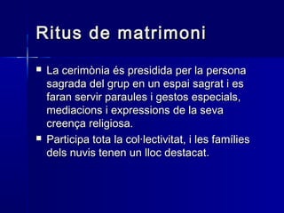 Ritus de matrimoniRitus de matrimoni
 La cerimònia és presidida per la personaLa cerimònia és presidida per la persona
sagrada del grup en un espai sagrat i essagrada del grup en un espai sagrat i es
faran servir paraules i gestos especials,faran servir paraules i gestos especials,
mediacions i expressions de la sevamediacions i expressions de la seva
creença religiosa.creença religiosa.
 Participa tota la col·lectivitat, i les famíliesParticipa tota la col·lectivitat, i les famílies
dels nuvis tenen un lloc destacat.dels nuvis tenen un lloc destacat.
 