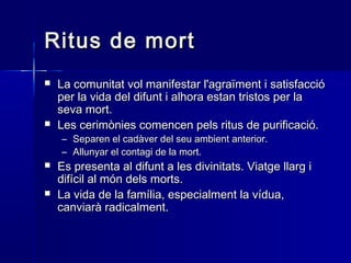 Ritus de mortRitus de mort
 La comunitat vol manifestar l'agraïment i satisfaccióLa comunitat vol manifestar l'agraïment i satisfacció
per la vida del difunt i alhora estan tristos per laper la vida del difunt i alhora estan tristos per la
seva mort.seva mort.
 Les cerimònies comencen pels ritus de purificació.Les cerimònies comencen pels ritus de purificació.
– Separen el cadàver del seu ambient anterior.Separen el cadàver del seu ambient anterior.
– Allunyar el contagi de la mort.Allunyar el contagi de la mort.
 Es presenta al difunt a les divinitats. Viatge llarg iEs presenta al difunt a les divinitats. Viatge llarg i
difícil al món dels morts.difícil al món dels morts.
 La vida de la família, especialment la vídua,La vida de la família, especialment la vídua,
canviarà radicalment.canviarà radicalment.
 