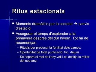 Ritus estacionalsRitus estacionals
 Moments dramàtics per la societatMoments dramàtics per la societat  canviscanvis
d’estació.d’estació.
 Assegurar el temps d’esplendor a laAssegurar el temps d’esplendor a la
primavera després del dur hivern. Tot ha deprimavera després del dur hivern. Tot ha de
recomençar.recomençar.
– Rituals per provocar la fertilitat dels camps.Rituals per provocar la fertilitat dels camps.
– Oportunitat de total purificació: foc, dejuni...Oportunitat de total purificació: foc, dejuni...
– Se separa el mal de l’any vell i es desitja lo millorSe separa el mal de l’any vell i es desitja lo millor
del nou any.del nou any.
 