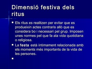 Dimensió festiva delsDimensió festiva dels
ritusritus
 Els ritus es realitzen per evitar que esEls ritus es realitzen per evitar que es
produeixin actes contraris allò que esprodueixin actes contraris allò que es
considera bo i necessari pel grup. Imposenconsidera bo i necessari pel grup. Imposen
unes normes pel que fa ala vida quotidianaunes normes pel que fa ala vida quotidiana
o religiosa.o religiosa.
 LaLa festafesta està íntimament relacionada ambestà íntimament relacionada amb
els moments més importants de la vida deels moments més importants de la vida de
les persones.les persones.

 