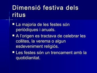 Dimensió festiva delsDimensió festiva dels
ritusritus
 La majoria de les festes sónLa majoria de les festes són
periòdiques i anuals.periòdiques i anuals.
 A l’origen es tractava de celebrar lesA l’origen es tractava de celebrar les
collites, la verema o alguncollites, la verema o algun
esdeveniment religiós.esdeveniment religiós.
 Les festes són un trencament amb laLes festes són un trencament amb la
quotidianitat.quotidianitat.
 