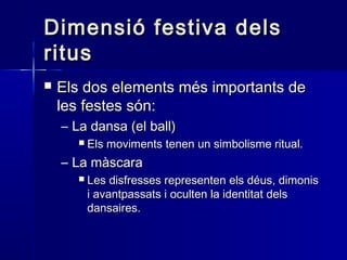 Dimensió festiva delsDimensió festiva dels
ritusritus
 Els dos elements més importants deEls dos elements més importants de
les festes són:les festes són:
– La dansa (el ball)La dansa (el ball)
 Els moviments tenen un simbolisme ritual.Els moviments tenen un simbolisme ritual.
– La màscaraLa màscara
 Les disfresses representen els déus, dimonisLes disfresses representen els déus, dimonis
i avantpassats i oculten la identitat delsi avantpassats i oculten la identitat dels
dansaires.dansaires.
 