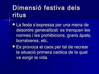 Dimensió festiva delsDimensió festiva dels
ritusritus
 La festa s’expressa per una mena deLa festa s’expressa per una mena de
desordre generalitzat: es trenquen lesdesordre generalitzat: es trenquen les
normes i les prohibicions, grans àpats,normes i les prohibicions, grans àpats,
borratxeres, etc.borratxeres, etc.
 Es provoca el caos per tal de recrearEs provoca el caos per tal de recrear
la situació primera caòtica de la qualla situació primera caòtica de la qual
va sorgir la vida.va sorgir la vida.
 