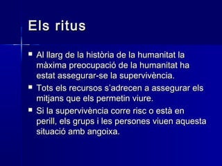 Els ritusEls ritus
 Al llarg de la història de la humanitat laAl llarg de la història de la humanitat la
màxima preocupació de la humanitat hamàxima preocupació de la humanitat ha
estat assegurar-se la supervivència.estat assegurar-se la supervivència.
 Tots els recursos s’adrecen a assegurar elsTots els recursos s’adrecen a assegurar els
mitjans que els permetin viure.mitjans que els permetin viure.
 Si la supervivència corre risc o està enSi la supervivència corre risc o està en
perill, els grups i les persones viuen aquestaperill, els grups i les persones viuen aquesta
situació amb angoixa.situació amb angoixa.
 