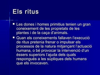 Els ritusEls ritus
 Les dones i homes primitius tenien un granLes dones i homes primitius tenien un gran
coneixement de les propietats de lesconeixement de les propietats de les
plantes i de la caça d’animals.plantes i de la caça d’animals.
 Quan els coneixements fallaven l’execucióQuan els coneixements fallaven l’execució
de ritus pretenia frenar o impulsar elsde ritus pretenia frenar o impulsar els
processos de la natura mitjançant l’actuacióprocessos de la natura mitjançant l’actuació
humana, o bé provocar la intervenció d’unhumana, o bé provocar la intervenció d’un
éssers superiors l’ajuda dels qualséssers superiors l’ajuda dels quals
respongués a les súpliques dels humansrespongués a les súpliques dels humans
que els invocaven.que els invocaven.
 