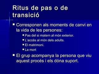 Ritus de pas o deRitus de pas o de
transiciótransició
 Corresponen als moments de canvi enCorresponen als moments de canvi en
la vida de les persones:la vida de les persones:
 Pas del si matern al món exterior.Pas del si matern al món exterior.
 L’accés al món dels adults.L’accés al món dels adults.
 El matrimoni.El matrimoni.
 La mortLa mort
 El grup acompanya la persona que viuEl grup acompanya la persona que viu
aquest procés i els dóna suport.aquest procés i els dóna suport.
 