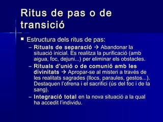 Ritus de pas o deRitus de pas o de
transiciótransició
 Estructura dels ritus de pas:Estructura dels ritus de pas:
– Rituals de separacióRituals de separació  Abandonar laAbandonar la
situació inicial. Es realitza la purificació (ambsituació inicial. Es realitza la purificació (amb
aigua, foc, dejuni...) per eliminar els obstacles.aigua, foc, dejuni...) per eliminar els obstacles.
– Rituals d’unió o de comunió amb lesRituals d’unió o de comunió amb les
divinitatsdivinitats  Apropar-se al misteri a través deApropar-se al misteri a través de
les realitats sagrades (llocs, paraules, gestos...).les realitats sagrades (llocs, paraules, gestos...).
Destaquen l’ofrena i el sacrifici (ús del foc i de laDestaquen l’ofrena i el sacrifici (ús del foc i de la
sang).sang).
– Integració totalIntegració total en la nova situació a la qualen la nova situació a la qual
ha accedit l’individu.ha accedit l’individu.
 
