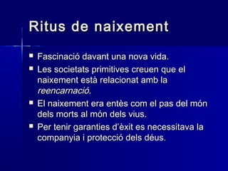 Ritus de naixementRitus de naixement
 Fascinació davant una nova vida.Fascinació davant una nova vida.
 Les societats primitives creuen que elLes societats primitives creuen que el
naixement està relacionat amb lanaixement està relacionat amb la
reencarnació.reencarnació.
 El naixement era entès com el pas del mónEl naixement era entès com el pas del món
dels morts al món dels vius.dels morts al món dels vius.
 Per tenir garanties d’èxit es necessitava laPer tenir garanties d’èxit es necessitava la
companyia i protecció dels déus.companyia i protecció dels déus.
 