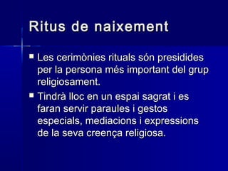 Ritus de naixementRitus de naixement
 Les cerimònies rituals són presididesLes cerimònies rituals són presidides
per la persona més important del grupper la persona més important del grup
religiosament.religiosament.
 Tindrà lloc en un espai sagrat i esTindrà lloc en un espai sagrat i es
faran servir paraules i gestosfaran servir paraules i gestos
especials, mediacions i expressionsespecials, mediacions i expressions
de la seva creença religiosa.de la seva creença religiosa.
 