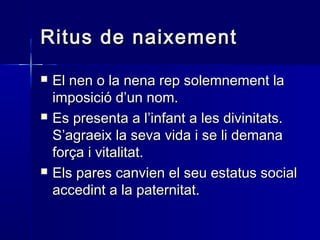 Ritus de naixementRitus de naixement
 El nen o la nena rep solemnement laEl nen o la nena rep solemnement la
imposició d’un nom.imposició d’un nom.
 Es presenta a l’infant a les divinitats.Es presenta a l’infant a les divinitats.
S’agraeix la seva vida i se li demanaS’agraeix la seva vida i se li demana
força i vitalitat.força i vitalitat.
 Els pares canvien el seu estatus socialEls pares canvien el seu estatus social
accedint a la paternitat.accedint a la paternitat.
 