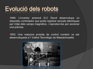 Origen dels robotsUn dels primers autòmats, va ser desenvolupat al 1912, per l’enginyer espanyol Leonardo Torres Quevedo. Es tractava d’un autòmat capaç de jugar a escacs i, pel seu funcionament, el resultat va ser un èxit rotund.Evolució dels robotsDes del 1801, els humans estem perfeccionant i creant noves màquines, capaces de realitzar tasques, que al principi semblaven impossibles. 