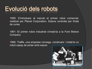 Tot i que el desenvolupament dels robots va	 començar al 1801, amb l’invent d’un teler 	programable, no va ser fins al 1900, que es 	van començar a inventar les màquines més 	sofisticades.   