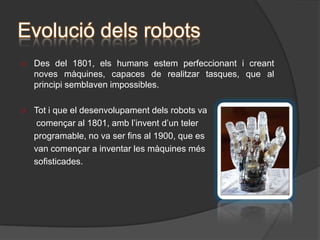 L’electrònica dels robots“Cervell” del robot: rep l' informació dels sensor i dóna una resposta. El “cervell” pot ser una controladora,  o un microcontrolador,  segons les característiques  i exigències del circuit.Alimentació: sempre es necessita una font d’alimentació prou potent, per tal de que el robot efectuï correctament la seva tasca.