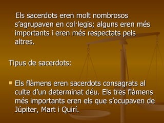 Els sacerdots eren molt nombrosos s’agrupaven en col·legis; alguns eren més importants i eren més respectats pels altres. Tipus de sacerdots: Els flàmens eren sacerdots consagrats al culte d’un determinat déu. Els tres flàmens més importants eren els que s’ocupaven de Júpiter, Mart i Quirí. 