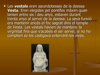 Les  vestals  eren sacerdotesses de la deessa  Vesta . Eren elegides pel pontífex màxim quan tenien entre sis i deu anys, estaven durant trenta anys al servei de la deessa. La seva funció era mantenir encès el foc sagrat dins el temple de Vesta. Les vestals havien de mantenir la virginitat fins que s’acabés el ser servei, si no ho complien se les castigava enterrant-les vives. 