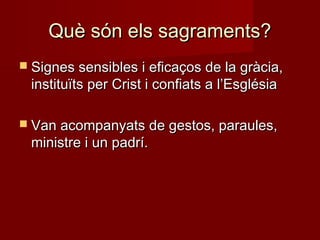 Què són els sagraments?Què són els sagraments?
 Signes sensibles i eficaços de la gràcia,Signes sensibles i eficaços de la gràcia,
instituïts per Crist i confiats a l’Esglésiainstituïts per Crist i confiats a l’Església
 Van acompanyats de gestos, paraules,Van acompanyats de gestos, paraules,
ministre i un padrí.ministre i un padrí.
 