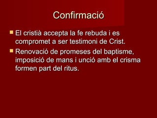 ConfirmacióConfirmació
 El cristià accepta la fe rebuda i esEl cristià accepta la fe rebuda i es
compromet a ser testimoni de Crist.compromet a ser testimoni de Crist.
 Renovació de promeses del baptisme,Renovació de promeses del baptisme,
imposició de mans i unció amb el crismaimposició de mans i unció amb el crisma
formen part del ritus.formen part del ritus.
 