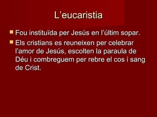 L’eucaristiaL’eucaristia
 Fou instituïda per Jesús en l’últim sopar.Fou instituïda per Jesús en l’últim sopar.
 Els cristians es reuneixen per celebrarEls cristians es reuneixen per celebrar
l’amor de Jesús, escolten la paraula del’amor de Jesús, escolten la paraula de
Déu i combreguem per rebre el cos i sangDéu i combreguem per rebre el cos i sang
de Crist.de Crist.
 