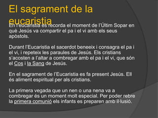 El sagrament de la
eucaristia el moment de l’Últim Sopar en
En l’eucaristia es recorda
què Jesús va compartir el pa i el vi amb els seus
apòstols.

Durant l’Eucaristia el sacerdot beneeix i consagra el pa i
el vi, i repeteix les paraules de Jesús. Els cristians
s’acosten a l’altar a combregar amb el pa i el vi, que són
el Cos i la Sang de Jesús.

En el sagrament de l’Eucaristia es fa present Jesús. Ell
és aliment espiritual per als cristians.

La primera vegada que un nen o una nena va a
combregar és un moment molt especial. Per poder rebre
la primera comunió els infants es preparen amb il·lusió.
 