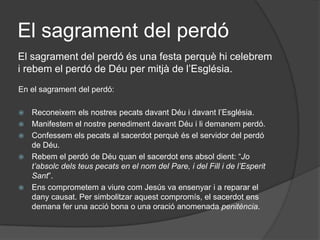 El sagrament del perdó
El sagrament del perdó és una festa perquè hi celebrem
i rebem el perdó de Déu per mitjà de l’Església.
En el sagrament del perdó:

   Reconeixem els nostres pecats davant Déu i davant l’Església.
   Manifestem el nostre penediment davant Déu i li demanem perdó.
   Confessem els pecats al sacerdot perquè és el servidor del perdó
    de Déu.
   Rebem el perdó de Déu quan el sacerdot ens absol dient: “Jo
    t’absolc dels teus pecats en el nom del Pare, i del Fill i de l’Esperit
    Sant”.
   Ens comprometem a viure com Jesús va ensenyar i a reparar el
    dany causat. Per simbolitzar aquest compromís, el sacerdot ens
    demana fer una acció bona o una oració anomenada penitència.
 