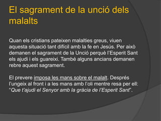 El sagrament de la unció dels
malalts
Quan els cristians pateixen malalties greus, viuen
aquesta situació tant difícil amb la fe en Jesús. Per això
demanen el sagrament de la Unció perquè l’Esperit Sant
els ajudi i els guareixi. També alguns ancians demanen
rebre aquest sagrament.

El prevere imposa les mans sobre el malalt. Després
l’ungeix al front i a les mans amb l’oli mentre resa per ell:
“Que t’ajudi el Senyor amb la gràcia de l’Esperit Sant”.
 