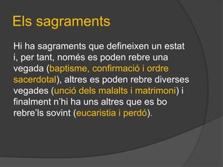 Els sagraments
Hi ha sagraments que defineixen un estat
i, per tant, només es poden rebre una
vegada (baptisme, confirmació i ordre
sacerdotal), altres es poden rebre diverses
vegades (unció dels malalts i matrimoni) i
finalment n’hi ha uns altres que es bo
rebre’ls sovint (eucaristia i perdó).
 