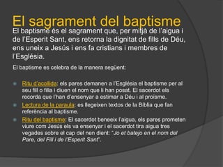 El sagrament del baptisme
El baptisme és el sagrament que, per mitjà de l’aigua i
de l’Esperit Sant, ens retorna la dignitat de fills de Déu,
ens uneix a Jesús i ens fa cristians i membres de
l’Església.
El baptisme es celebra de la manera següent:

 Ritu d’acollida: els pares demanen a l’Església el baptisme per al
  seu fill o filla i diuen el nom que li han posat. El sacerdot els
  recorda que l’han d’ensenyar a estimar a Déu i al proïsme.
 Lectura de la paraula: es llegeixen textos de la Bíblia que fan
  referència al baptisme.
 Ritu del baptisme: El sacerdot beneeix l’aigua, els pares prometen
  viure com Jesús els va ensenyar i el sacerdot tira aigua tres
  vegades sobre el cap del nen dient: “Jo et batejo en el nom del
  Pare, del Fill i de l’Esperit Sant”.
 