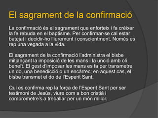 El sagrament de la confirmació
La confirmació és el sagrament que enforteix i fa créixer
la fe rebuda en el baptisme. Per confirmar-se cal estar
batejat i decidir-ho lliurement i conscientment. Només es
rep una vegada a la vida.

El sagrament de la confirmació l’administra el bisbe
mitjançant la imposició de les mans i la unció amb oli
beneït. El gest d’imposar les mans es fa per transmetre
un do, una benedicció o un encàrrec; en aquest cas, el
bisbe transmet el do de l’Esperit Sant.

Qui es confirma rep la força de l’Esperit Sant per ser
testimoni de Jesús, viure com a bon cristià i
comprometre’s a treballar per un món millor.
 